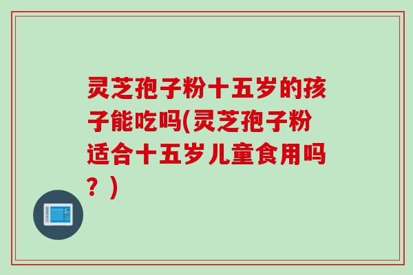 灵芝孢子粉十五岁的孩子能吃吗(灵芝孢子粉适合十五岁儿童食用吗？)