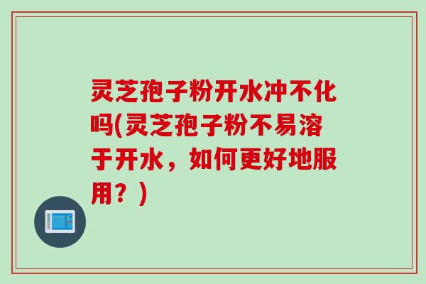 灵芝孢子粉开水冲不化吗(灵芝孢子粉不易溶于开水，如何更好地服用？)
