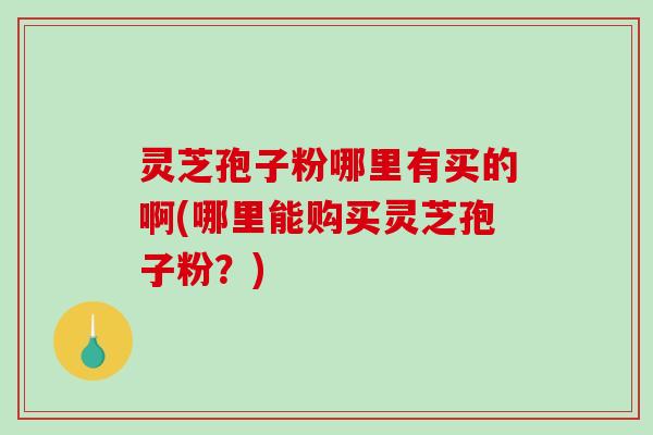 灵芝孢子粉哪里有买的啊(哪里能购买灵芝孢子粉？)