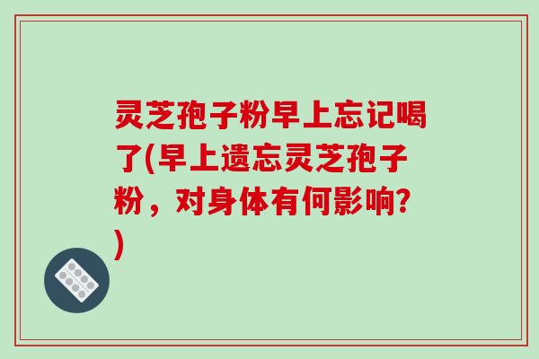 灵芝孢子粉早上忘记喝了(早上遗忘灵芝孢子粉，对身体有何影响？)