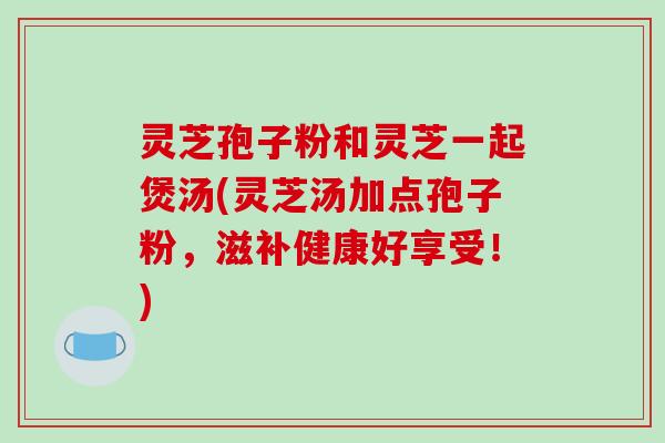 灵芝孢子粉和灵芝一起煲汤(灵芝汤加点孢子粉，滋补健康好享受！)