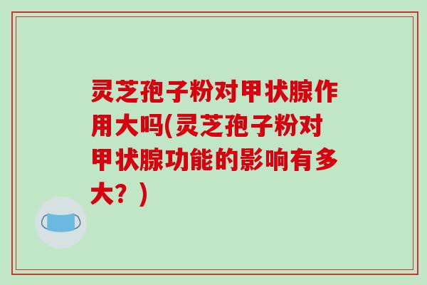 灵芝孢子粉对甲状腺作用大吗(灵芝孢子粉对甲状腺功能的影响有多大？)