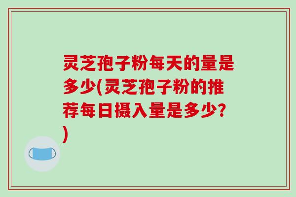 灵芝孢子粉每天的量是多少(灵芝孢子粉的推荐每日摄入量是多少？)