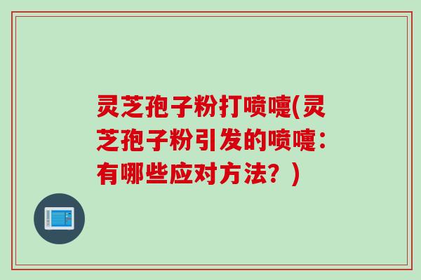 灵芝孢子粉打喷嚏(灵芝孢子粉引发的喷嚏：有哪些应对方法？)