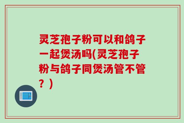 灵芝孢子粉可以和鸽子一起煲汤吗(灵芝孢子粉与鸽子同煲汤管不管？)