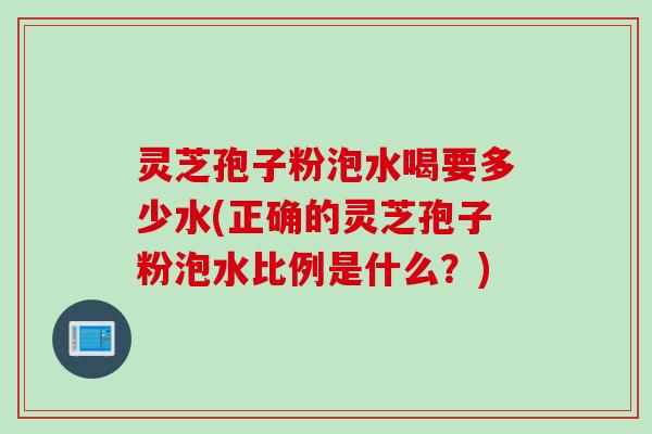 灵芝孢子粉泡水喝要多少水(正确的灵芝孢子粉泡水比例是什么？)