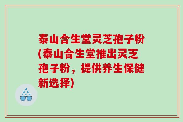 泰山合生堂灵芝孢子粉(泰山合生堂推出灵芝孢子粉，提供养生保健新选择)