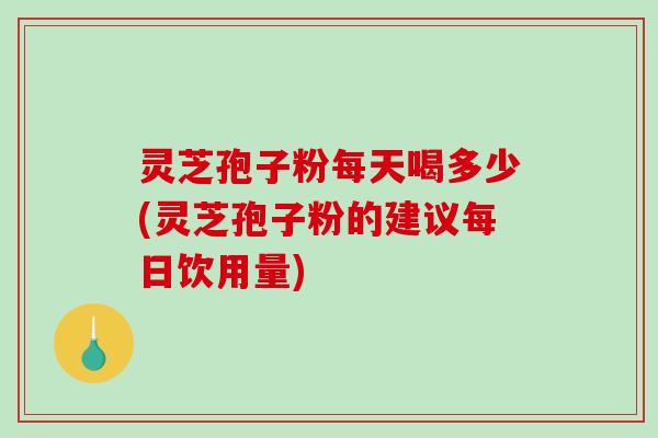 灵芝孢子粉每天喝多少(灵芝孢子粉的建议每日饮用量)