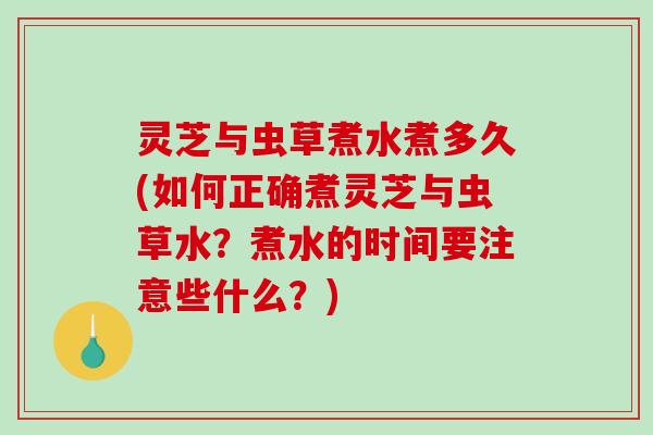 灵芝与虫草煮水煮多久(如何正确煮灵芝与虫草水？煮水的时间要注意些什么？)