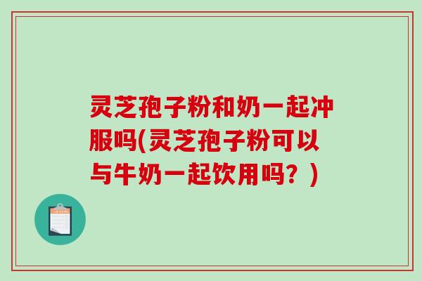 灵芝孢子粉和奶一起冲服吗(灵芝孢子粉可以与牛奶一起饮用吗？)