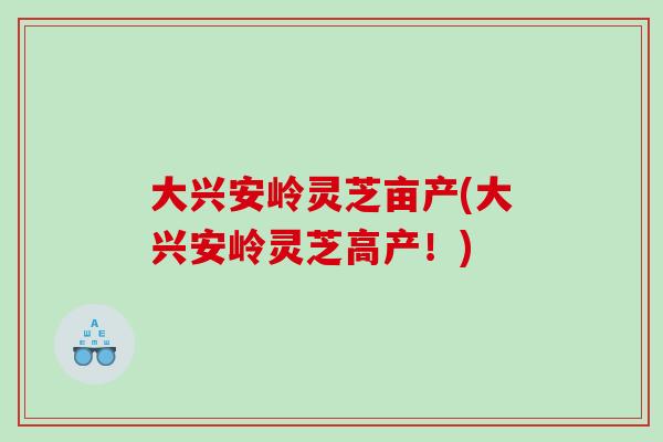 大兴安岭灵芝亩产(大兴安岭灵芝高产！)
