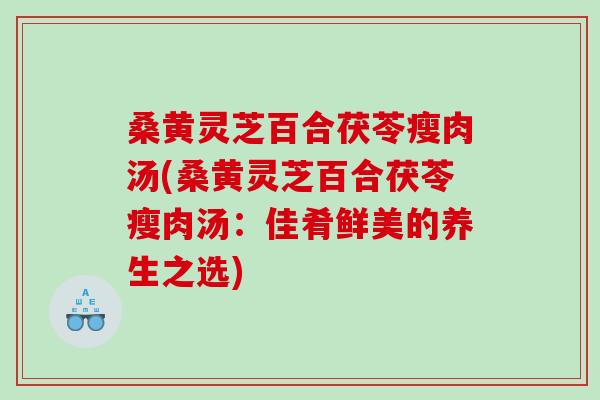 桑黄灵芝百合茯苓瘦肉汤(桑黄灵芝百合茯苓瘦肉汤：佳肴鲜美的养生之选)