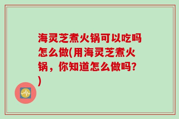 海灵芝煮火锅可以吃吗怎么做(用海灵芝煮火锅，你知道怎么做吗？)