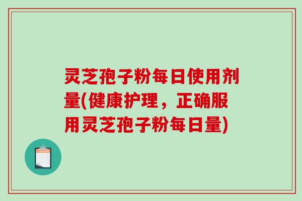 灵芝孢子粉每日使用剂量(健康护理，正确服用灵芝孢子粉每日量)