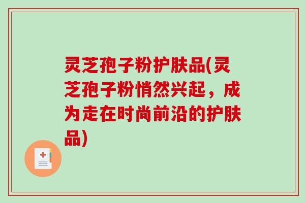 灵芝孢子粉护肤品(灵芝孢子粉悄然兴起，成为走在时尚前沿的护肤品)