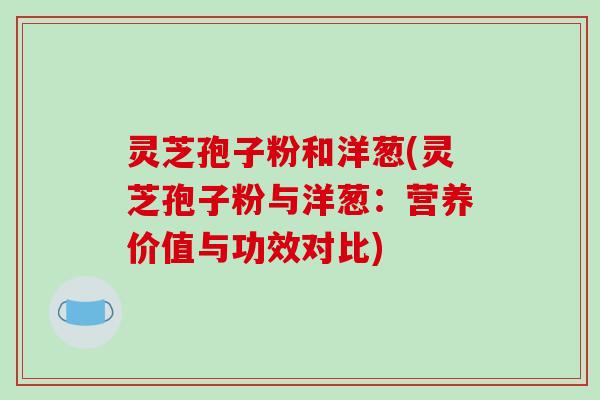 灵芝孢子粉和洋葱(灵芝孢子粉与洋葱：营养价值与功效对比)
