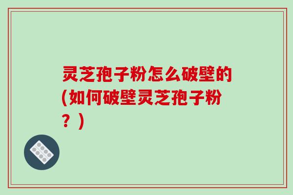 灵芝孢子粉怎么破壁的(如何破壁灵芝孢子粉？)