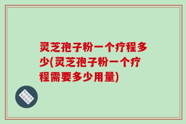 灵芝孢子粉一个疗程多少(灵芝孢子粉一个疗程需要多少用量)