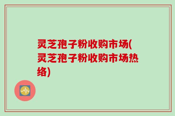 灵芝孢子粉收购市场(灵芝孢子粉收购市场热络)