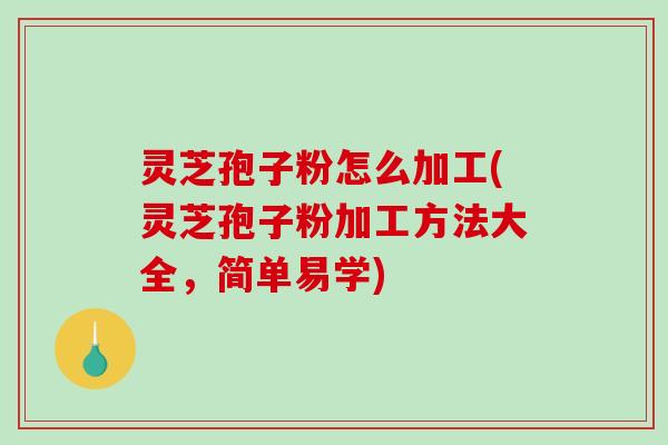 灵芝孢子粉怎么加工(灵芝孢子粉加工方法大全，简单易学)