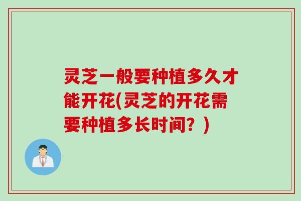 灵芝一般要种植多久才能开花(灵芝的开花需要种植多长时间？)