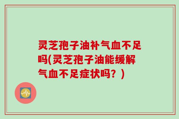 灵芝孢子油补气血不足吗(灵芝孢子油能缓解气血不足症状吗？)
