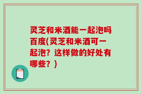 灵芝和米酒能一起泡吗百度(灵芝和米酒可一起泡？这样做的好处有哪些？)
