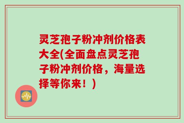 灵芝孢子粉冲剂价格表大全(全面盘点灵芝孢子粉冲剂价格，海量选择等你来！)