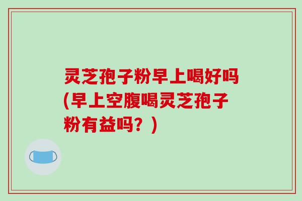 灵芝孢子粉早上喝好吗(早上空腹喝灵芝孢子粉有益吗？)