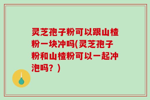 灵芝孢子粉可以跟山楂粉一块冲吗(灵芝孢子粉和山楂粉可以一起冲泡吗？)