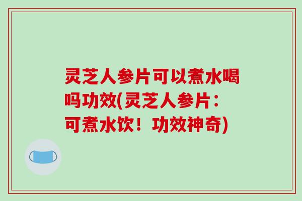 灵芝人参片可以煮水喝吗功效(灵芝人参片：可煮水饮！功效神奇)