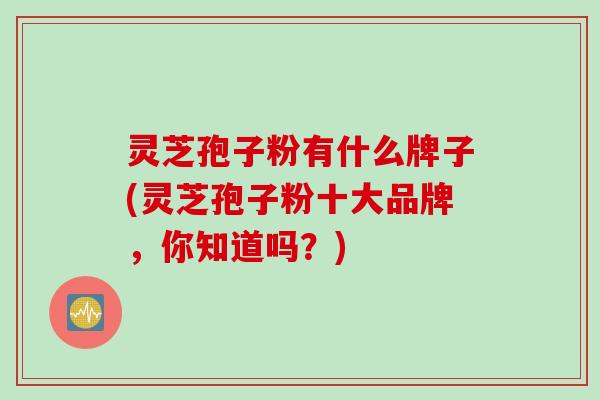灵芝孢子粉有什么牌子(灵芝孢子粉十大品牌,你知道吗?) 灵芝孢子粉有什么牌子(灵芝孢子粉十大品牌,你知道吗?)