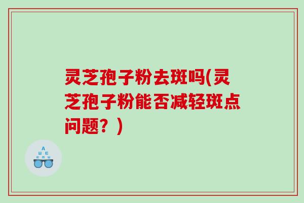 灵芝孢子粉去斑吗(灵芝孢子粉能否减轻斑点问题？)