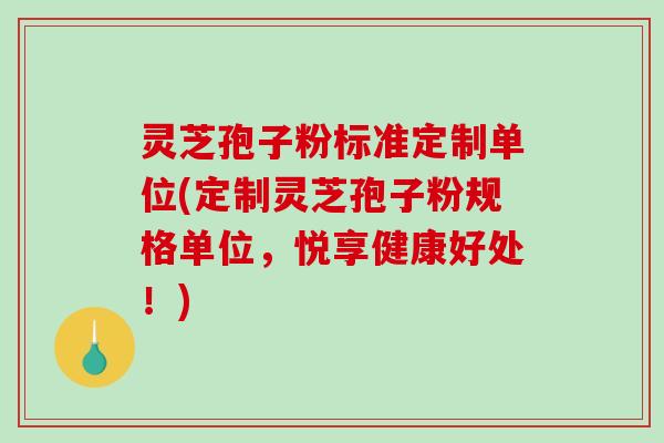 灵芝孢子粉标准定制单位(定制灵芝孢子粉规格单位,悦享健康好处!) 灵芝孢子粉标准定制单位(定制灵芝孢子粉规格单位,悦享健康好处!)
