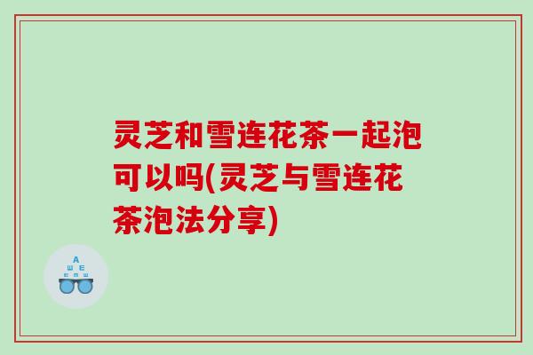 灵芝和雪连花茶一起泡可以吗(灵芝与雪连花茶泡法分享)