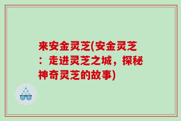 来安金灵芝(安金灵芝：走进灵芝之城，探秘神奇灵芝的故事)