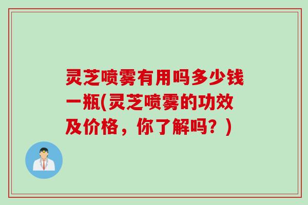 灵芝喷雾有用吗多少钱一瓶(灵芝喷雾的功效及价格,你了解吗?) 灵芝喷雾有用吗多少钱一瓶(灵芝喷雾的功效及价格,你了解吗?)