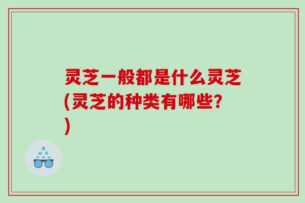 灵芝一般都是什么灵芝(灵芝的种类有哪些？)