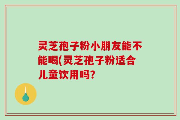 灵芝孢子粉小朋友能不能喝(灵芝孢子粉适合儿童饮用吗？