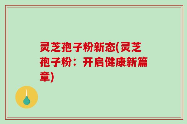 灵芝孢子粉新态(灵芝孢子粉:开启健康新篇章) 灵芝孢子粉新态(灵芝孢子粉:开启健康新篇章)