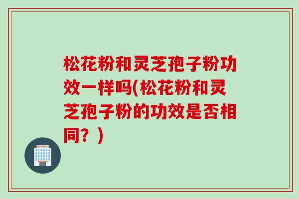 松花粉和灵芝孢子粉功效一样吗(松花粉和灵芝孢子粉的功效是否相同？)