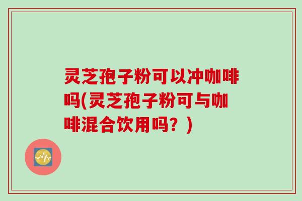 灵芝孢子粉可以冲咖啡吗(灵芝孢子粉可与咖啡混合饮用吗？)