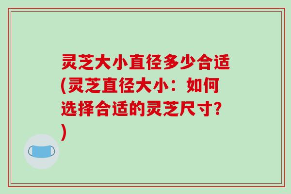 灵芝大小直径多少合适(灵芝直径大小：如何选择合适的灵芝尺寸？)