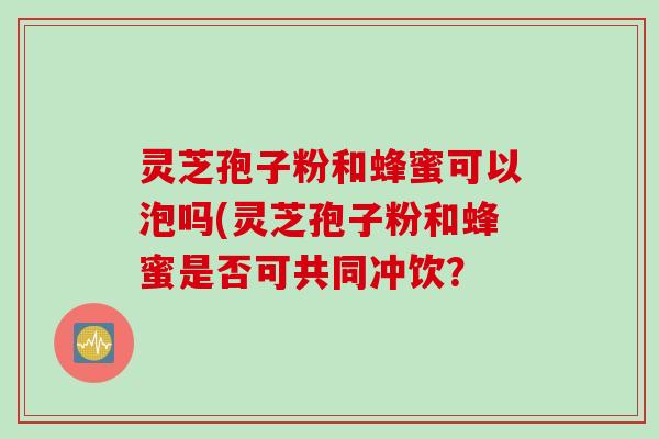 灵芝孢子粉和蜂蜜可以泡吗(灵芝孢子粉和蜂蜜是否可共同冲饮？