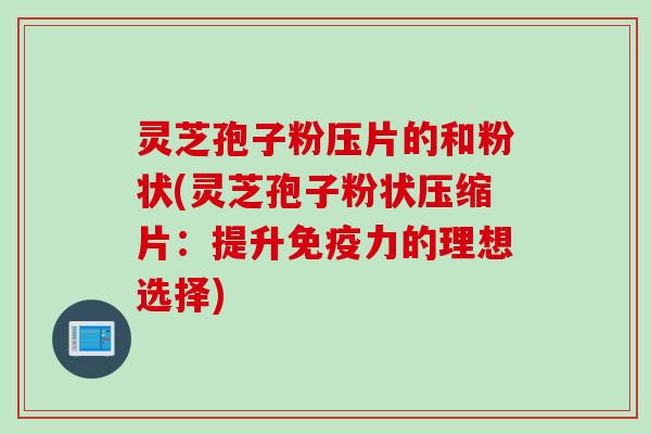 灵芝孢子粉压片的和粉状(灵芝孢子粉状压缩片：提升免疫力的理想选择)