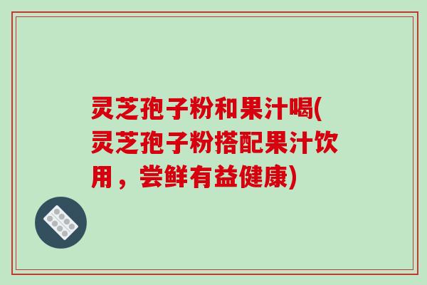 灵芝孢子粉和果汁喝(灵芝孢子粉搭配果汁饮用，尝鲜有益健康)