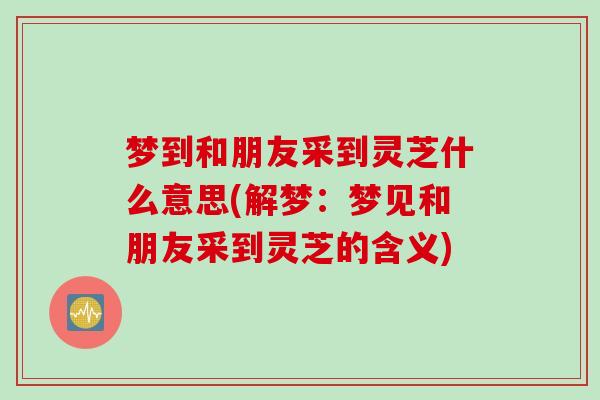 梦到和朋友采到灵芝什么意思(解梦：梦见和朋友采到灵芝的含义)