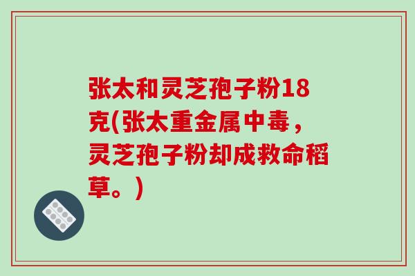 张太和灵芝孢子粉18克(张太重金属中毒，灵芝孢子粉却成救命稻草。)