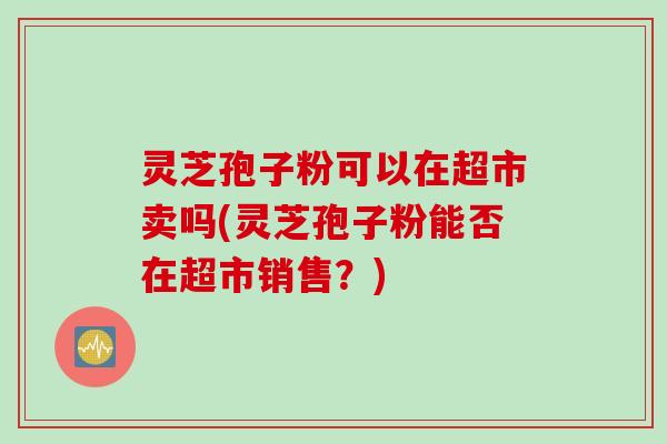 灵芝孢子粉可以在超市卖吗(灵芝孢子粉能否在超市销售？)