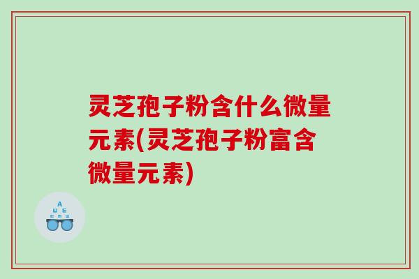 灵芝孢子粉含什么微量元素(灵芝孢子粉富含微量元素)